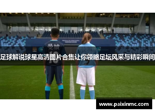 足球解说球星高清图片合集让你领略足坛风采与精彩瞬间