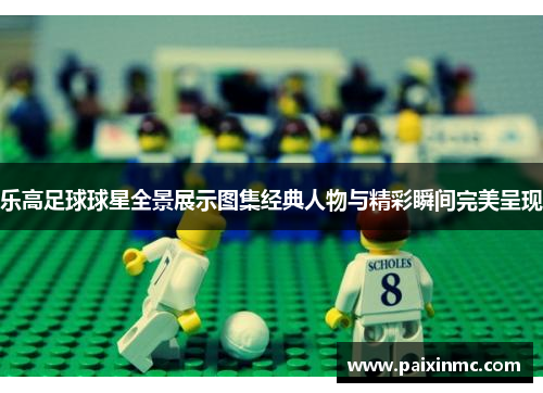 乐高足球球星全景展示图集经典人物与精彩瞬间完美呈现