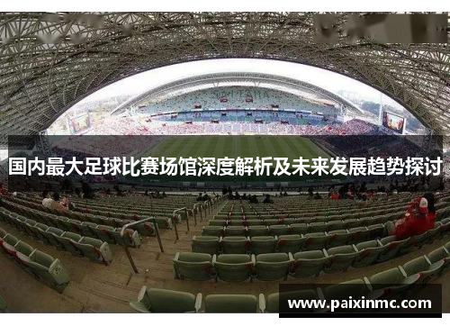 国内最大足球比赛场馆深度解析及未来发展趋势探讨